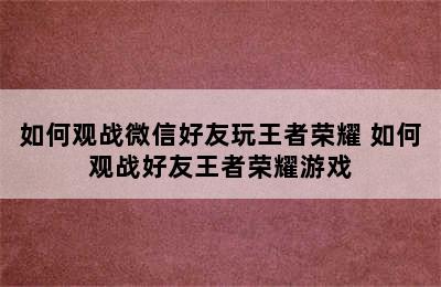 如何观战微信好友玩王者荣耀 如何观战好友王者荣耀游戏